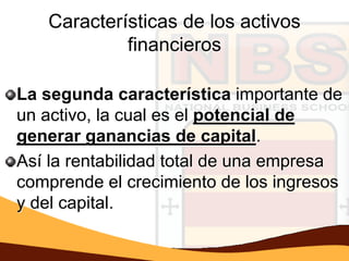 Características de los activos
            financieros

La segunda característica importante de
un activo, la cual es el potencial de
generar ganancias de capital.
Así la rentabilidad total de una empresa
comprende el crecimiento de los ingresos
y del capital.
 