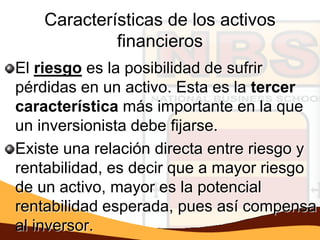 Características de los activos
             financieros
El riesgo es la posibilidad de sufrir
pérdidas en un activo. Esta es la tercer
característica más importante en la que
un inversionista debe fijarse.
Existe una relación directa entre riesgo y
rentabilidad, es decir que a mayor riesgo
de un activo, mayor es la potencial
rentabilidad esperada, pues así compensa
al inversor.
 