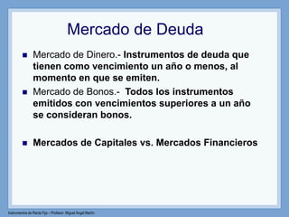 Instrumentos de Renta Fija – Profesor: Miguel Angel Martín
Mercado de Deuda
 Mercado de Dinero.- Instrumentos de deuda que
tienen como vencimiento un año o menos, al
momento en que se emiten.
 Mercado de Bonos.- Todos los instrumentos
emitidos con vencimientos superiores a un año
se consideran bonos.
 Mercados de Capitales vs. Mercados Financieros
 