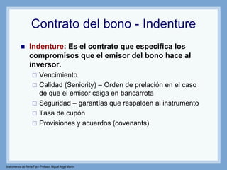 Instrumentos de Renta Fija – Profesor: Miguel Angel Martín
Contrato del bono - Indenture
 Indenture: Es el contrato que especifica los
compromisos que el emisor del bono hace al
inversor.
 Vencimiento
 Calidad (Seniority) – Orden de prelación en el caso
de que el emisor caiga en bancarrota
 Seguridad – garantías que respalden al instrumento
 Tasa de cupón
 Provisiones y acuerdos (covenants)
 