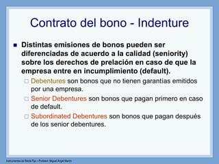 Instrumentos de Renta Fija – Profesor: Miguel Angel Martín
Contrato del bono - Indenture
 Distintas emisiones de bonos pueden ser
diferenciadas de acuerdo a la calidad (seniority)
sobre los derechos de prelación en caso de que la
empresa entre en incumplimiento (default).
 Debentures son bonos que no tienen garantías emitidos
por una empresa.
 Senior Debentures son bonos que pagan primero en caso
de default.
 Subordinated Debentures son bonos que pagan después
de los senior debentures.
 
