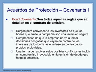 Instrumentos de Renta Fija – Profesor: Miguel Angel Martín
Acuerdos de Protección – Covenants I
 Bond Covenants:Son todas aquellas reglas que se
detallan en el contrato de emisión.
 Surgen para convencer a los inversores de que los
bonos que emite la compañía son una inversión segura
 Compromisos de que la empresa no va a tomar
decisiones riesgosas que vayan en contra de los
intereses de los bonistas e incluso en contra de los
propios accionistas.
 Una forma de resolver estos posibles conflictos es incluir
un compromiso irrevocable en la emisión de deuda que
haga la empresa.
 