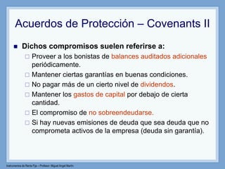 Instrumentos de Renta Fija – Profesor: Miguel Angel Martín
Acuerdos de Protección – Covenants II
 Dichos compromisos suelen referirse a:
 Proveer a los bonistas de balances auditados adicionales
periódicamente.
 Mantener ciertas garantías en buenas condiciones.
 No pagar más de un cierto nivel de dividendos.
 Mantener los gastos de capital por debajo de cierta
cantidad.
 El compromiso de no sobreendeudarse.
 Si hay nuevas emisiones de deuda que sea deuda que no
comprometa activos de la empresa (deuda sin garantía).
 