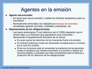 Instrumentos de Renta Fija – Profesor: Miguel Angel Martín
Agentes en la emisión
 Agente estructurador
 Es aquel que crea la emisión y realiza los trámites respectivos para su
inscripción.
 Normalmente dicha labor es realizada por bancos de inversión,
sociedades agentes de bolsa, entidades consultoras, etc.
 Representante de los obligacionistas
 Las leyes americanas (Trust indenture act of 1939) requieren que el
emisor elija a un fiduciario que represente a los inversores –
típicamente el departamento fiduciario de un banco
 Es quien ejerce los derechos de los inversores frente a la emisión.
 El contrato (indenture) suele ser demasiado complejo para un inversor,
por lo que él lo analiza.
 Entre sus funciones está de comprobar la existencia de las garantías,
avales e hipotecas que hubiese asociadas a la emisión y ejercer las
acciones legales y judiciales que sean procedentes para la defensa y
protección de los derechos de los obligacionistas.
 