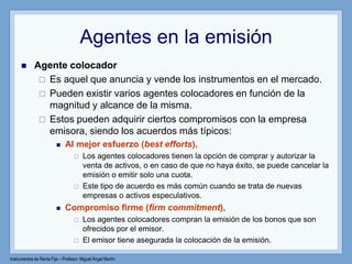 Instrumentos de Renta Fija – Profesor: Miguel Angel Martín
Agentes en la emisión
 Agente colocador
 Es aquel que anuncia y vende los instrumentos en el mercado.
 Pueden existir varios agentes colocadores en función de la
magnitud y alcance de la misma.
 Estos pueden adquirir ciertos compromisos con la empresa
emisora, siendo los acuerdos más típicos:
 Al mejor esfuerzo (best efforts),
 Los agentes colocadores tienen la opción de comprar y autorizar la
venta de activos, o en caso de que no haya éxito, se puede cancelar la
emisión o emitir solo una cuota.
 Este tipo de acuerdo es más común cuando se trata de nuevas
empresas o activos especulativos.
 Compromiso firme (firm commitment),
 Los agentes colocadores compran la emisión de los bonos que son
ofrecidos por el emisor.
 El emisor tiene asegurada la colocación de la emisión.
 