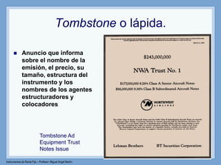 Instrumentos de Renta Fija – Profesor: Miguel Angel Martín
Tombstone o lápida.
 Anuncio que informa
sobre el nombre de la
emisión, el precio, su
tamaño, estructura del
instrumento y los
nombres de los agentes
estructuradores y
colocadores
Tombstone Ad
Equipment Trust
Notes Issue
 