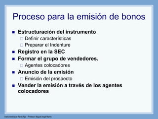 Instrumentos de Renta Fija – Profesor: Miguel Angel Martín
Proceso para la emisión de bonos
 Estructuración del instrumento
 Definir características
 Preparar el Indenture
 Registro en la SEC
 Formar el grupo de vendedores.
 Agentes colocadores
 Anuncio de la emisión
 Emisión del prospecto
 Vender la emisión a través de los agentes
colocadores
 
