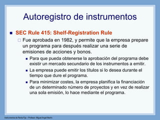 Instrumentos de Renta Fija – Profesor: Miguel Angel Martín
Autoregistro de instrumentos
 SEC Rule 415: Shelf-Registration Rule
 Fue aprobada en 1982, y permite que la empresa prepare
un programa para después realizar una serie de
emisiones de acciones y bonos.
 Para que pueda obtenerse la aprobación del programa debe
existir un mercado secundario de los instrumentos a emitir.
 La empresa puede emitir los títulos si lo desea durante el
tiempo que dure el programa.
 Para minimizar costes, la empresa planifica la financiación
de un determinado número de proyectos y en vez de realizar
una sola emisión, lo hace mediante el programa.
 