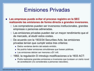 Instrumentos de Renta Fija – Profesor: Miguel Angel Martín
Emisiones Privadas
 Las empresas puede evitar el proceso registro en la SEC
realizando las emisiones de forma directa a grandes inversores.
 Los compradores pueden ser inversores institucionales, grandes
empresas o personas adineradas.
 Las emisiones privadas pueden dar un mayor rendimiento que el
de mercado, al eludir estos costes.
 De acuerdo con la 1933/34 Securities Acts, las emisiones
privadas tenían que cumplir estos tres criterios:
 Debía venderse dentro del estado emitido.
 No podría haber emisiones simultáneas que fuesen públicas.
 Las emisiones debían ser menores a $1 mill.
 1982, la regulación D introdujo modificaciones a la 1933 ACT:
 Podía realizarse grandes emisiones a inversores que tuviesen un cierto novel
de acreditación (no consideraba a personas naturales).
 