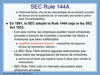 Instrumentos de Renta Fija – Profesor: Miguel Angel Martín
 Históricamente, una de las desventajas de la emisión privada
de bonos era la ausencia de un mercado secundario activo
(lack of marketability).
 En 1991, la SEC adoptó la Rule 144A bajo la ley SEC
Act 1933.
 Con esta norma, las empresas pueden hacer emisiones
privadas a bancos de inversión y revender los títulos a
inversores que sean sofisticados
 „qualified investment buyers‟.– compañías de seguros,
fondos de pensiones, bancos –
 La SEC Rule 144A eliminó algunas restricciones que
había sobre las renegociación de bonos de emisiones
 como era el tener que esperar hasta 2 años para vender el
instrumento.
 SEC Rule 144A creó un mercado secundario para
emisiones privadas.
SEC Rule 144A
 