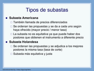 Instrumentos de Renta Fija – Profesor: Miguel Angel Martín
Tipos de subastas
 Subasta Americana
 También llamada de precios diferenciados
 Se ordenan las propuestas y se da a cada uno según
haya ofrecido (mayor precio / menor tasa)
 La subasta no es equitativa ya que puede haber dos
postores que obtienen el instrumento a diferente precio
 Subasta Holandesa
 Se ordenan las propuestas y se adjudica a los mejores
postores la misma tasa (tasa de corte)
 Subasta más equitativa y justa
 