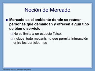Instrumentos de Renta Fija – Profesor: Miguel Angel Martín
Noción de Mercado
 Mercado es el ambiente donde se reúnen
personas que demandan y ofrecen algún tipo
de bien o servicio.
 No se limita a un espacio físico,
 Incluye todo mecanismo que permita interacción
entre los participantes
 