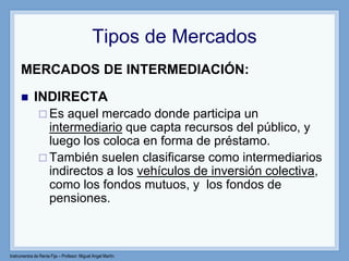 Instrumentos de Renta Fija – Profesor: Miguel Angel Martín
Tipos de Mercados
MERCADOS DE INTERMEDIACIÓN:
 INDIRECTA
 Es aquel mercado donde participa un
intermediario que capta recursos del público, y
luego los coloca en forma de préstamo.
 También suelen clasificarse como intermediarios
indirectos a los vehículos de inversión colectiva,
como los fondos mutuos, y los fondos de
pensiones.
 