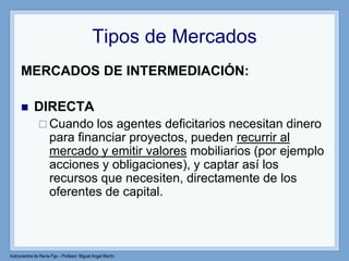 Instrumentos de Renta Fija – Profesor: Miguel Angel Martín
Tipos de Mercados
MERCADOS DE INTERMEDIACIÓN:
 DIRECTA
 Cuando los agentes deficitarios necesitan dinero
para financiar proyectos, pueden recurrir al
mercado y emitir valores mobiliarios (por ejemplo
acciones y obligaciones), y captar así los
recursos que necesiten, directamente de los
oferentes de capital.
 