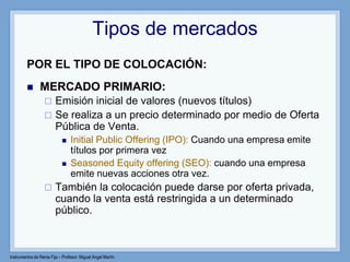 Instrumentos de Renta Fija – Profesor: Miguel Angel Martín
Tipos de mercados
POR EL TIPO DE COLOCACIÓN:
 MERCADO PRIMARIO:
 Emisión inicial de valores (nuevos títulos)
 Se realiza a un precio determinado por medio de Oferta
Pública de Venta.
 Initial Public Offering (IPO): Cuando una empresa emite
títulos por primera vez
 Seasoned Equity offering (SEO): cuando una empresa
emite nuevas acciones otra vez.
 También la colocación puede darse por oferta privada,
cuando la venta está restringida a un determinado
público.
 