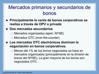 Instrumentos de Renta Fija – Profesor: Miguel Angel Martín
Mercados primarios y secundarios de
bonos
 Principalmente la venta de bonos corporativos se
realiza a través de OPV o privada
 Dos mercados secundarios
 Mercados organizados (ejem. NYSE)
 Mercados OTC (over-the-counter)
 Los mercados OTC electrónicos dominan la
negociación en bonos corporativos.
 Menos del 1% de los bonos negociados se hace en
mercados organizados (principalmente en la división de
bonos del NYSE). La gran mayoría de los bonos son
negociados OTC.
 