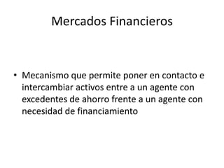 Mercados Financieros
• Mecanismo que permite poner en contacto e
intercambiar activos entre a un agente con
excedentes de ahorro frente a un agente con
necesidad de financiamiento
 