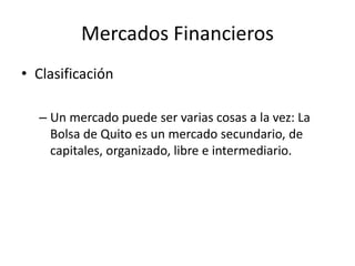 Mercados Financieros
• Clasificación
– Un mercado puede ser varias cosas a la vez: La
Bolsa de Quito es un mercado secundario, de
capitales, organizado, libre e intermediario.
 