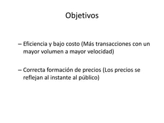 Objetivos
– Eficiencia y bajo costo (Más transacciones con un
mayor volumen a mayor velocidad)
– Correcta formación de precios (Los precios se
reflejan al instante al público)
 
