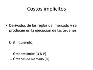 • Derivados de las reglas del mercado y se
producen en la ejecución de las órdenes.
Distinguiendo:
– Órdenes límite (Q & P)
– Órdenes de mercado (Q)
Costos implícitos
 