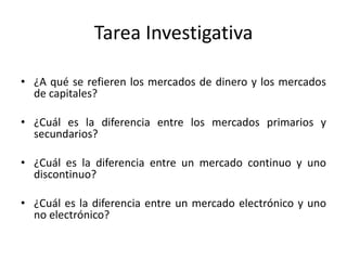 Tarea Investigativa
• ¿A qué se refieren los mercados de dinero y los mercados
de capitales?
• ¿Cuál es la diferencia entre los mercados primarios y
secundarios?
• ¿Cuál es la diferencia entre un mercado continuo y uno
discontinuo?
• ¿Cuál es la diferencia entre un mercado electrónico y uno
no electrónico?
 
