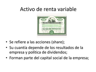 • Se refiere a las acciones (share);
• Su cuantía depende de los resultados de la
empresa y política de dividendos;
• Forman parte del capital social de la empresa;
Activo de renta variable
 