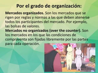 Por el grado de organización:
Mercados organizados. Son los mercados que se
rigen por reglas y normas a las que deben atenerse
todos los participantes del mercado. Por ejemplo,
las bolsas de valores.
Mercados no organizados (over the counter). Son
los mercados en los que las condiciones de
compraventa son fijadas libremente por las partes
para cada operación.
 