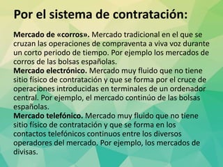 Por el sistema de contratación:
Mercado de «corros». Mercado tradicional en el que se
cruzan las operaciones de compraventa a viva voz durante
un corto periodo de tiempo. Por ejemplo los mercados de
corros de las bolsas españolas.
Mercado electrónico. Mercado muy fluido que no tiene
sitio físico de contratación y que se forma por el cruce de
operaciones introducidas en terminales de un ordenador
central. Por ejemplo, el mercado continúo de las bolsas
españolas.
Mercado telefónico. Mercado muy fluido que no tiene
sitio físico de contratación y que se forma en los
contactos telefónicos continuos entre los diversos
operadores del mercado. Por ejemplo, los mercados de
divisas.
 