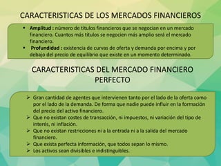 CARACTERISTICAS DE LOS MERCADOS FINANCIEROS
 Amplitud : número de títulos financieros que se negocian en un mercado
financiero. Cuantos más títulos se negocien más amplio será el mercado
financiero.
 Profundidad : existencia de curvas de oferta y demanda por encima y por
debajo del precio de equilibrio que existe en un momento determinado.
CARACTERISTICAS DEL MERCADO FINANCIERO
PERFECTO
 Gran cantidad de agentes que intervienen tanto por el lado de la oferta como
por el lado de la demanda. De forma que nadie puede influir en la formación
del precio del activo financiero.
 Que no existan costes de transacción, ni impuestos, ni variación del tipo de
interés, ni inflación.
 Que no existan restricciones ni a la entrada ni a la salida del mercado
financiero.
 Que exista perfecta información, que todos sepan lo mismo.
 Los activos sean divisibles e indistinguibles.
 
