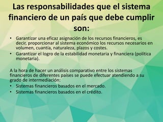 Las responsabilidades que el sistema
financiero de un país que debe cumplir
son:
• Garantizar una eficaz asignación de los recursos financieros, es
decir, proporcionar al sistema económico los recursos necesarios en
volumen, cuantía, naturaleza, plazos y costes.
• Garantizar el logro de la estabilidad monetaria y financiera (política
monetaria).
A la hora de hacer un análisis comparativo entre los sistemas
financieros de diferentes países se puede efectuar atendiendo a su
grado de intermediación:
• Sistemas financieros basados en el mercado.
• Sistemas financieros basados en el crédito.
 