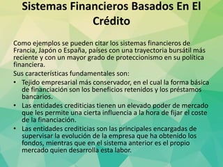 Sistemas Financieros Basados En El
Crédito
Como ejemplos se pueden citar los sistemas financieros de
Francia, Japón o España, países con una trayectoria bursátil más
reciente y con un mayor grado de proteccionismo en su política
financiera.
Sus características fundamentales son:
• Tejido empresarial más conservador, en el cual la forma básica
de financiación son los beneficios retenidos y los préstamos
bancarios.
• Las entidades crediticias tienen un elevado poder de mercado
que les permite una cierta influencia a la hora de fijar el coste
de la financiación.
• Las entidades crediticias son las principales encargadas de
supervisar la evolución de la empresa que ha obtenido los
fondos, mientras que en el sistema anterior es el propio
mercado quien desarrolla esta labor.
 