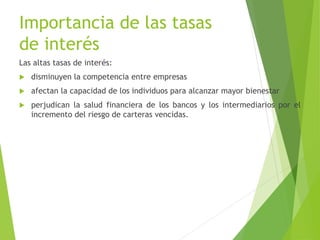 Importancia de las tasas
de interés
Las altas tasas de interés:
 disminuyen la competencia entre empresas
 afectan la capacidad de los individuos para alcanzar mayor bienestar
 perjudican la salud financiera de los bancos y los intermediarios por el
incremento del riesgo de carteras vencidas.
 