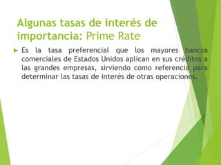 Algunas tasas de interés de
importancia: Prime Rate
 Es la tasa preferencial que los mayores bancos
comerciales de Estados Unidos aplican en sus créditos a
las grandes empresas, sirviendo como referencia para
determinar las tasas de interés de otras operaciones.
 