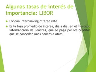 Algunas tasas de interés de
importancia: LIBOR
 London Interbanking offered rate
 Es la tasa promedio de interés, día a día, en el mercado
interbancario de Londres, que se paga por los créditos
que se conceden unos bancos a otros.
 