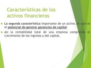 Características de los
activos financieros
 La segunda característica importante de un activo, la cual es
el potencial de generar ganancias de capital.
 Así la rentabilidad total de una empresa comprende el
crecimiento de los ingresos y del capital.
 
