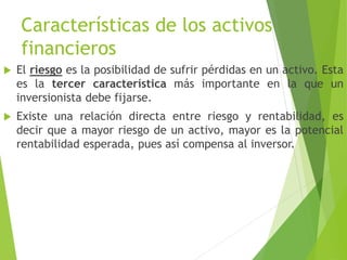 Características de los activos
financieros
 El riesgo es la posibilidad de sufrir pérdidas en un activo. Esta
es la tercer característica más importante en la que un
inversionista debe fijarse.
 Existe una relación directa entre riesgo y rentabilidad, es
decir que a mayor riesgo de un activo, mayor es la potencial
rentabilidad esperada, pues así compensa al inversor.
 