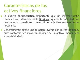 Características de los
activos financieros
 La cuarta característica importante que un inversor debe
tener en consideración es la liquidez, que es la facilidad con
que un activo puede ser convertido en efectivo en caso de ser
necesario.
 Generalmente existe una relación inversa con la rentabilidad,
pues conforme sea mayor la liquidez de un activo, menor será
su rentabilidad.
 