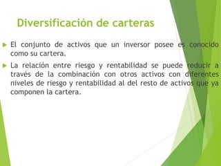 Diversificación de carteras
 El conjunto de activos que un inversor posee es conocido
como su cartera.
 La relación entre riesgo y rentabilidad se puede reducir a
través de la combinación con otros activos con diferentes
niveles de riesgo y rentabilidad al del resto de activos que ya
componen la cartera.
 