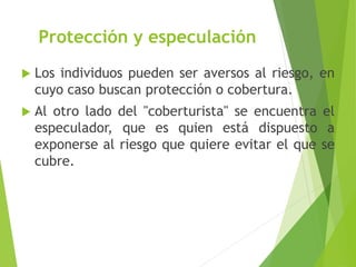 Protección y especulación
 Los individuos pueden ser aversos al riesgo, en
cuyo caso buscan protección o cobertura.
 Al otro lado del "coberturista" se encuentra el
especulador, que es quien está dispuesto a
exponerse al riesgo que quiere evitar el que se
cubre.
 