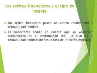Los activos financieros y el tipo de
interés
 Un activo financiero posee un cierto rendimiento o
rentabilidad nominal.
 Es importante tomar en cuenta que su verdadero
rendimiento es su rentabilidad real, la cual es la
rentabilidad nominal menos la tasa de inflación esperada.
 