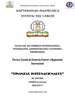 UNIVERSIDAD POLITÉCNICA ESTATAL DEL CARCHI


   UNIVERSIDAD POLITÉCNICA

        ESTATAL DEL CARCHI




  FACULTAD DE COMERCIO INTERNACIONAL,
 INTEGRACIÓN, ADMINISTRACIÓN Y ECONOMIA
               EMPRESARIAL


Carrera: Escuela de Comercio Exterior y Negociación
                   Internacional


“FINANZAS INTERNACIONALES”
                     ING. OSCAR LOMAS

                 ESTUDIANTE: Karol Arciniegas
                      CURSO: SEXTO “B”


                TULCÁN, MARZO-AGOSTO 2012
 