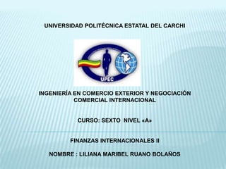 UNIVERSIDAD POLITÉCNICA ESTATAL DEL CARCHI




INGENIERÍA EN COMERCIO EXTERIOR Y NEGOCIACIÓN
           COMERCIAL INTERNACIONAL


           CURSO: SEXTO NIVEL «A»


         FINANZAS INTERNACIONALES II

   NOMBRE : LILIANA MARIBEL RUANO BOLAÑOS
 