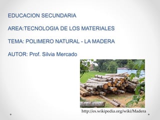 EDUCACION SECUNDARIA
AREA:TECNOLOGIA DE LOS MATERIALES
TEMA: POLIMERO NATURAL - LA MADERA
AUTOR: Prof. Silvia Mercado
http://es.wikipedia.org/wiki/Madera
 