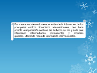 Por mercados internacionales se entiende la interacción de los
principales centros financieros internacionales, que hace
posible la negociación continua las 24 horas del día y en la cual
intervienen      intermediarios,   instrumentos    y    emisoras
globales, utilizando redes de información internacionales.
 