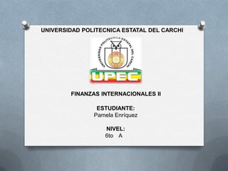 UNIVERSIDAD POLITECNICA ESTATAL DEL CARCHI




        FINANZAS INTERNACIONALES II

                ESTUDIANTE:
               Pamela Enríquez

                   NIVEL:
                   6to A
 