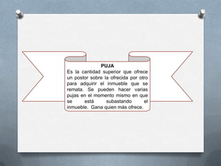 PUJA
Es la cantidad superior que ofrece
un postor sobre la ofrecida por otro
para adquirir el inmueble que se
remata. Se pueden hacer varias
pujas en el momento mismo en que
se     está      subastando       el
inmueble. Gana quien más ofrece.
 