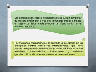 Los principales mercados internacionales se suelen comportar
de manera similar, por lo que una importante subida o bajada
en alguno de éstos, suele provocar un efecto similar en el
resto de mercados.




Por mercados internacionales se entiende la interacción de los
principales centros financieros internacionales, que hace
posible la negociación continua las 24 horas del día y en la cual
intervienen      intermediarios,   instrumentos    y    emisoras
globales, utilizando redes de información internacionales.
 