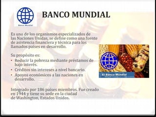 BANCO MUNDIAL

Es uno de los organismos especializados de
las Naciones Unidas, se define como una fuente
de asistencia financiera y técnica para los
llamados países en desarrollo.
Su propósito es:
• Reducir la pobreza mediante préstamos de
  bajo interés.
• Créditos sin intereses a nivel bancario.
• Apoyos económicos a las naciones en
  desarrollo.

Integrado por 186 países miembros. Fue creado
en 1944 y tiene su sede en la ciudad
de Washington, Estados Unidos.
 