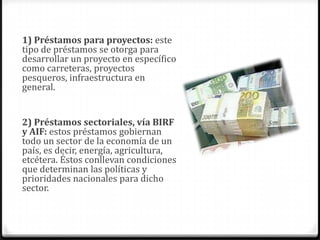 1) Préstamos para proyectos: este
tipo de préstamos se otorga para
desarrollar un proyecto en específico
como carreteras, proyectos
pesqueros, infraestructura en
general.


2) Préstamos sectoriales, vía BIRF
y AIF: estos préstamos gobiernan
todo un sector de la economía de un
país, es decir, energía, agricultura,
etcétera. Éstos conllevan condiciones
que determinan las políticas y
prioridades nacionales para dicho
sector.
 