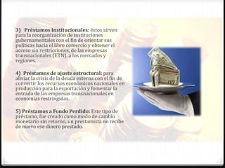 3) Préstamos Institucionales: éstos sirven
para la reorganización de instituciones
gubernamentales con el fin de orientar sus
políticas hacia el libre comercio y obtener el
acceso sin restricciones, de las empresas
transnacionales (ETN), a los mercados y
regiones.

4) Préstamos de ajuste estructural: para
aliviar la crisis de la deuda externa con el fin de
convertir los recursos económicos nacionales en
producción para la exportación y fomentar la
entrada de las empresas transnacionales en
economías restringidas.

5) Préstamos a Fondo Perdido: Este tipo de
préstamo, fue creado como modo de cambio
monetario sin retorno, un prestamista no recibe
de nuevo ese dinero prestado.
 